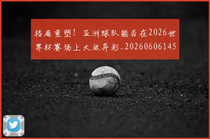 格局重塑！亚洲球队能否在2026世界杯赛场上大放异彩_20260606145750