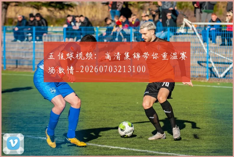 五佳球视频:高清集锦带你重温赛场激情_20260703213100