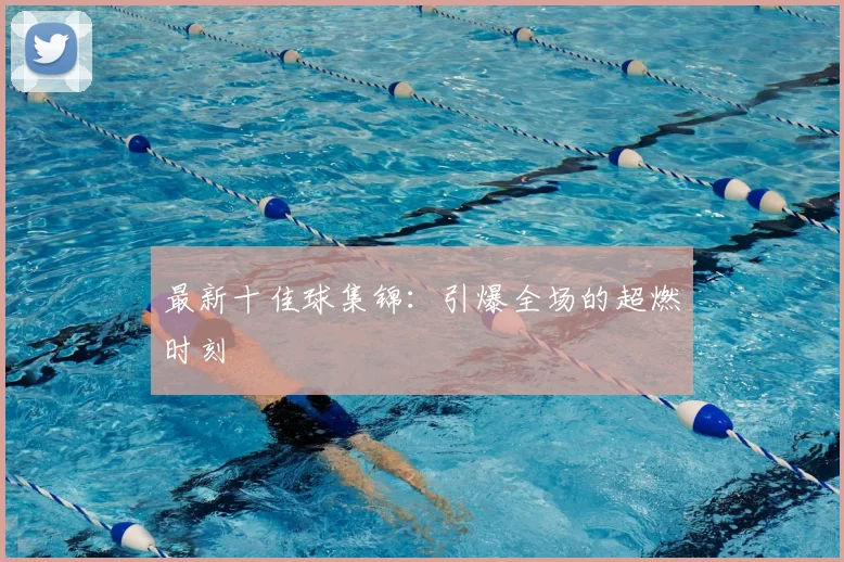 最新十佳球集锦:引爆全场的超燃时刻
