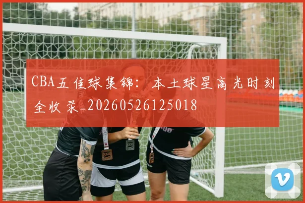 CBA五佳球集锦:本土球星高光时刻全收录_20260526125018