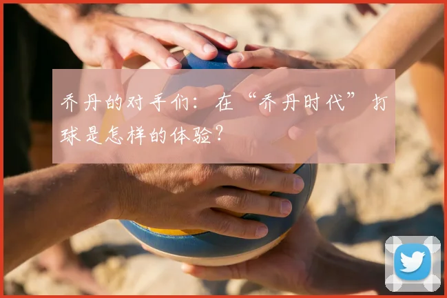 乔丹的对手们：在“乔丹时代”打球是怎样的体验？