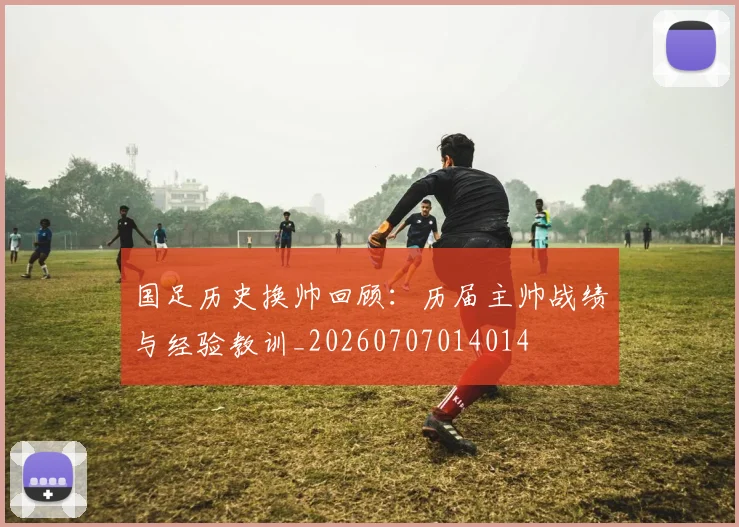 国足历史换帅回顾:历届主帅战绩与经验教训_20260707014014