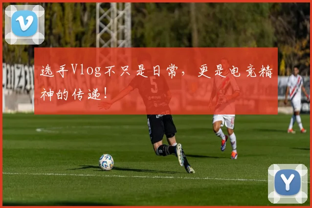 选手Vlog不只是日常,更是电竞精神的传递!