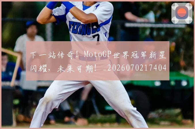 下一站传奇！MotoGP世界冠军新星闪耀，未来可期！_20260702174049