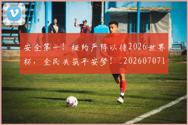 安全第一!纽约严阵以待2026世界杯,全民共筑平安梦!_20260707144107