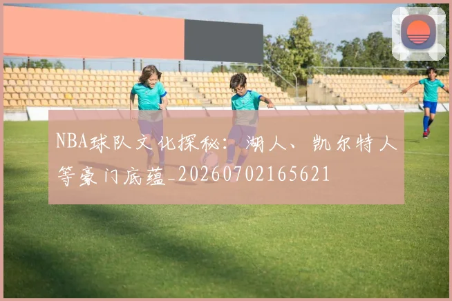 NBA球队文化探秘:湖人、凯尔特人等豪门底蕴_20260702165621