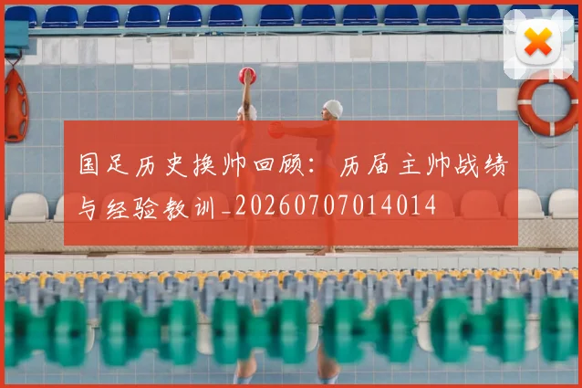 国足历史换帅回顾:历届主帅战绩与经验教训_20260707014014