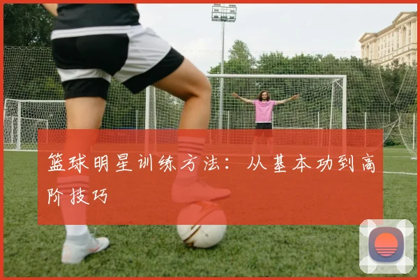 篮球明星训练方法：从基本功到高阶技巧