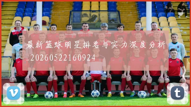 最新篮球明星排名与实力深度分析_20260522160924