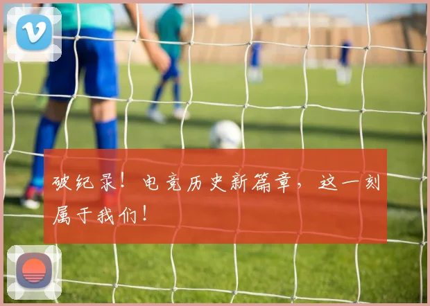 破纪录!电竞历史新篇章,这一刻属于我们!