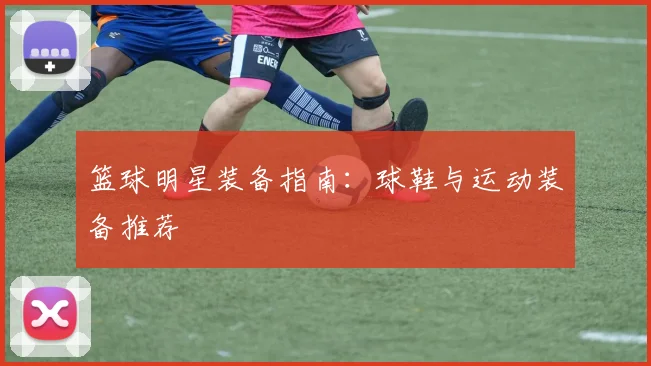篮球明星装备指南:球鞋与运动装备推荐