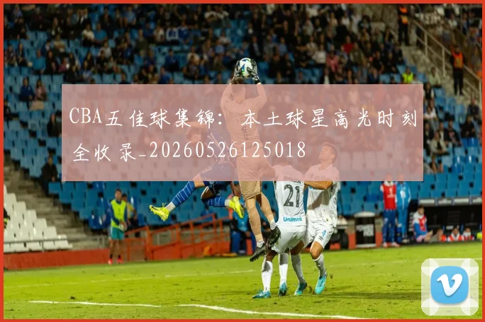 CBA五佳球集锦：本土球星高光时刻全收录_20260526125018