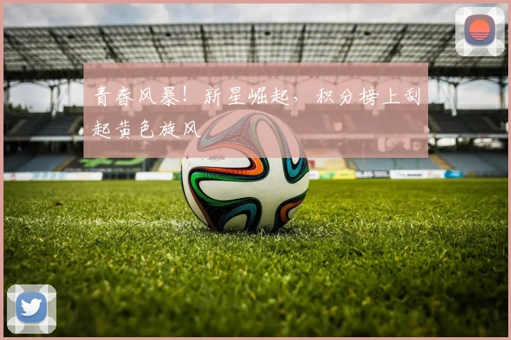 青春风暴！新星崛起，积分榜上刮起黄色旋风