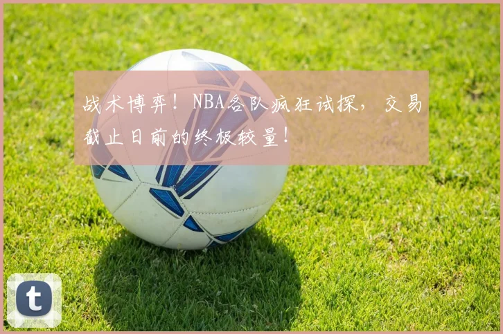 战术博弈!NBA各队疯狂试探,交易截止日前的终极较量!