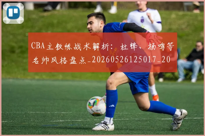 CBA主教练战术解析:杜锋、杨鸣等名帅风格盘点_20260526125017_20260702035208
